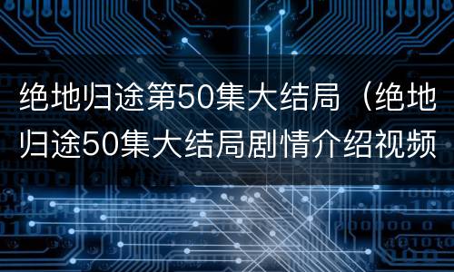 绝地归途第50集大结局（绝地归途50集大结局剧情介绍视频）