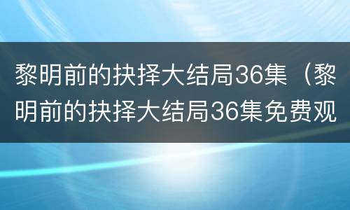 黎明前的抉择大结局36集（黎明前的抉择大结局36集免费观看）