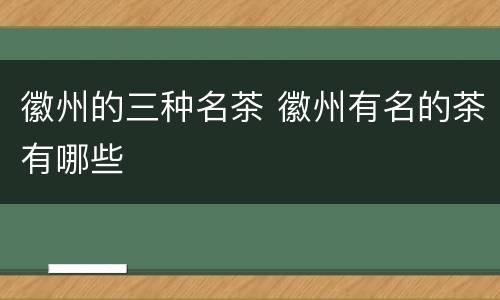 徽州的三种名茶 徽州有名的茶有哪些