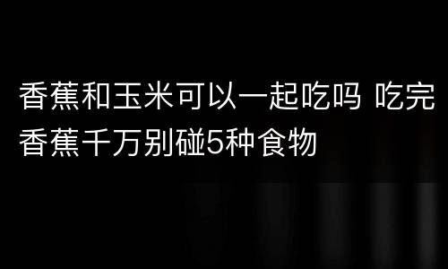 香蕉和玉米可以一起吃吗 吃完香蕉千万别碰5种食物