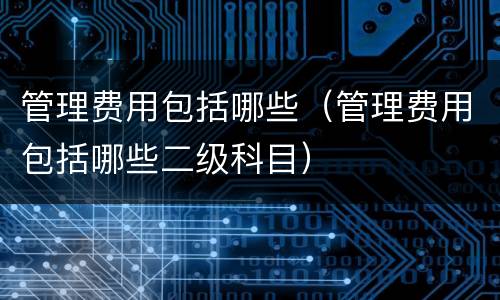 管理费用包括哪些（管理费用包括哪些二级科目）