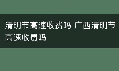 清明节高速收费吗 广西清明节高速收费吗