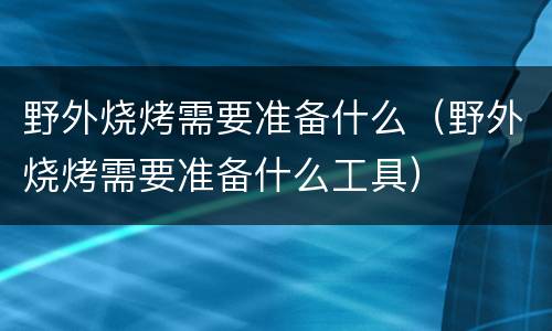 野外烧烤需要准备什么（野外烧烤需要准备什么工具）