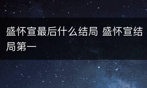 盛怀宣最后什么结局 盛怀宣结局第一