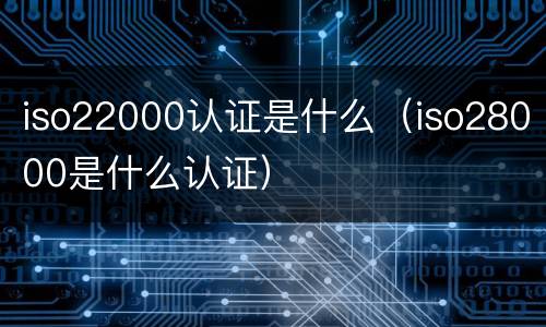 iso22000认证是什么（iso28000是什么认证）
