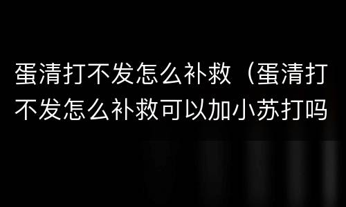 蛋清打不发怎么补救（蛋清打不发怎么补救可以加小苏打吗）