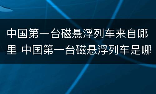 中国第一台磁悬浮列车来自哪里 中国第一台磁悬浮列车是哪里的