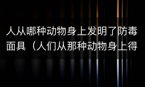 人从哪种动物身上发明了防毒面具（人们从那种动物身上得到启发,发明了防毒面具）