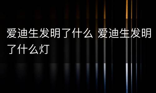 爱迪生发明了什么 爱迪生发明了什么灯