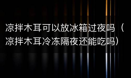 凉拌木耳可以放冰箱过夜吗（凉拌木耳冷冻隔夜还能吃吗）
