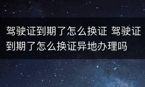 驾驶证到期了怎么换证 驾驶证到期了怎么换证异地办理吗