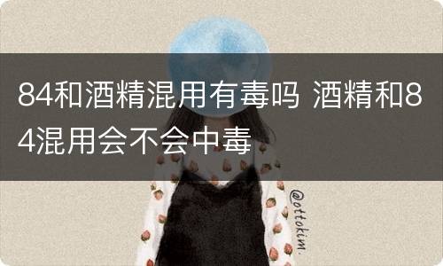 84和酒精混用有毒吗 酒精和84混用会不会中毒