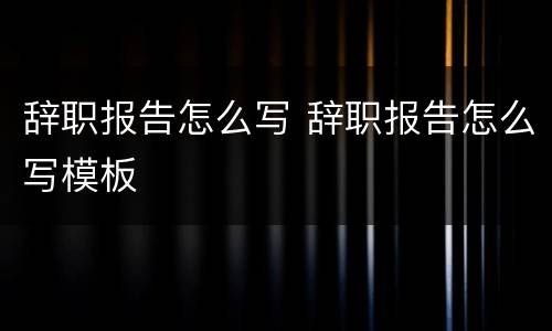 辞职报告怎么写 辞职报告怎么写模板