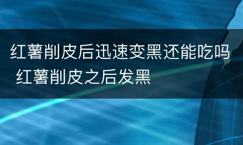 红薯削皮后迅速变黑还能吃吗 红薯削皮之后发黑
