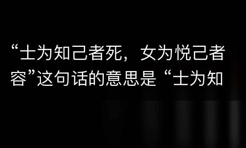 “士为知己者死，女为悦己者容”这句话的意思是 “士为知己者死，女为悦己者容”这句话的意思是什么