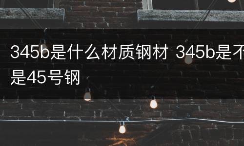 345b是什么材质钢材 345b是不是45号钢