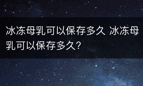 冰冻母乳可以保存多久 冰冻母乳可以保存多久?