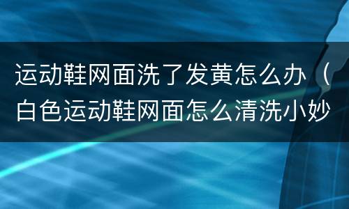 运动鞋网面洗了发黄怎么办（白色运动鞋网面怎么清洗小妙招）