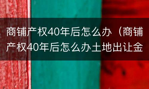 商铺产权40年后怎么办（商铺产权40年后怎么办土地出让金多少钱）