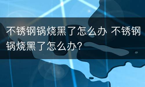 不锈钢锅烧黑了怎么办 不锈钢锅烧黑了怎么办?