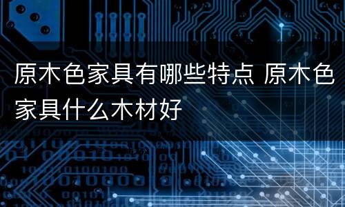 原木色家具有哪些特点 原木色家具什么木材好