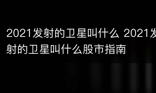 2021发射的卫星叫什么 2021发射的卫星叫什么股市指南