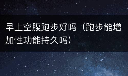 早上空腹跑步好吗（跑步能增加性功能持久吗）
