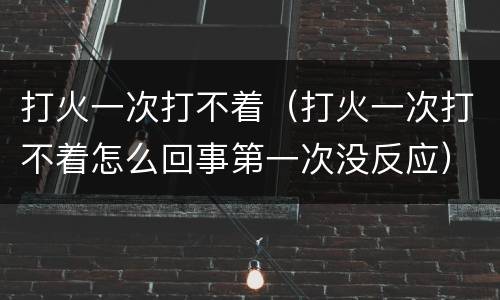 打火一次打不着（打火一次打不着怎么回事第一次没反应）