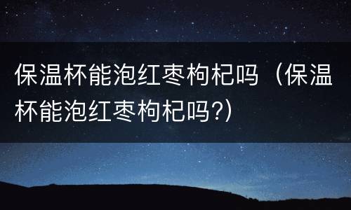 保温杯能泡红枣枸杞吗（保温杯能泡红枣枸杞吗?）