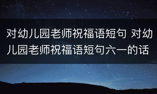 对幼儿园老师祝福语短句 对幼儿园老师祝福语短句六一的话