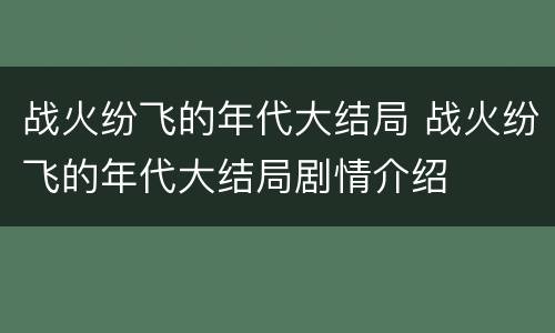 战火纷飞的年代大结局 战火纷飞的年代大结局剧情介绍