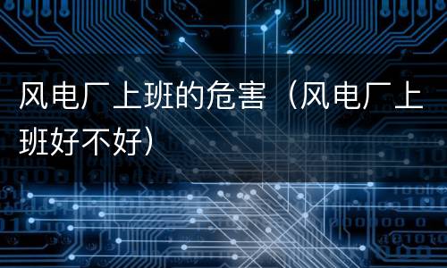 风电厂上班的危害（风电厂上班好不好）