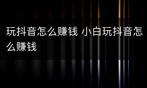 玩抖音怎么赚钱 小白玩抖音怎么赚钱