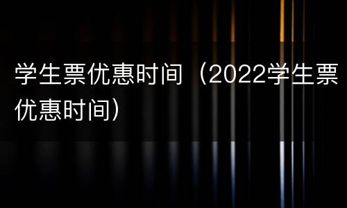 学生票优惠时间（2022学生票优惠时间）