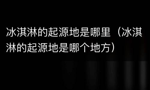 冰淇淋的起源地是哪里（冰淇淋的起源地是哪个地方）