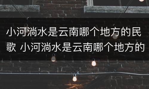 小河淌水是云南哪个地方的民歌 小河淌水是云南哪个地方的民歌云南