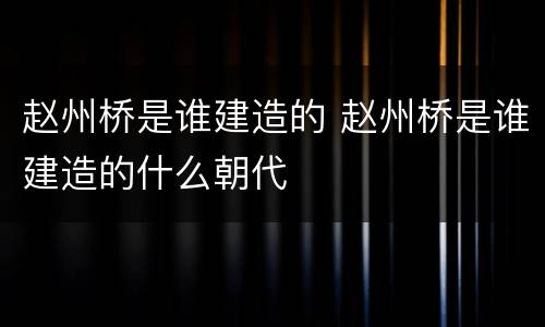 赵州桥是谁建造的 赵州桥是谁建造的什么朝代