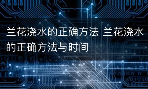 兰花浇水的正确方法 兰花浇水的正确方法与时间