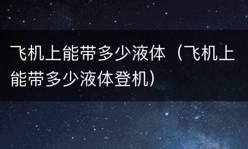 飞机上能带多少液体（飞机上能带多少液体登机）