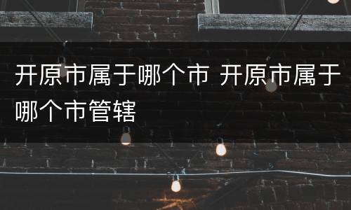 开原市属于哪个市 开原市属于哪个市管辖