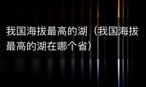 我国海拔最高的湖（我国海拔最高的湖在哪个省）