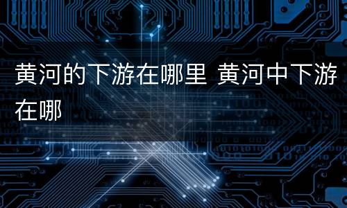 黄河的下游在哪里 黄河中下游在哪