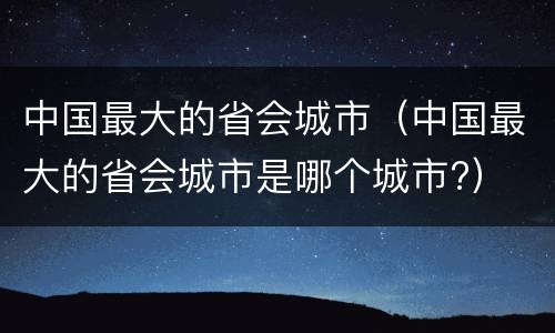 中国最大的省会城市（中国最大的省会城市是哪个城市?）