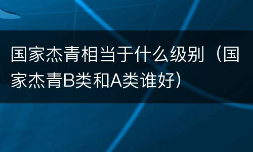 国家杰青相当于什么级别（国家杰青B类和A类谁好）