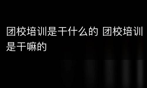 团校培训是干什么的 团校培训是干嘛的