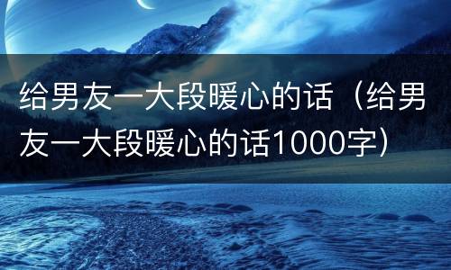 给男友一大段暖心的话（给男友一大段暖心的话1000字）