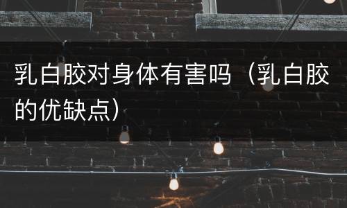 乳白胶对身体有害吗（乳白胶的优缺点）