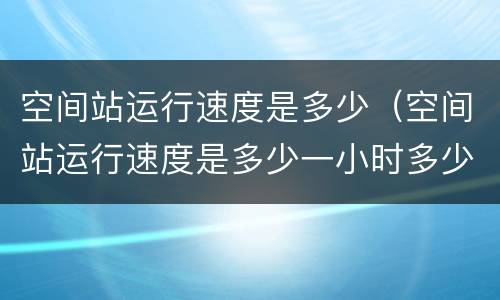 空间站运行速度是多少（空间站运行速度是多少一小时多少秒）
