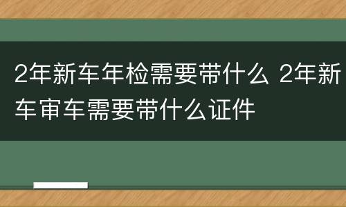 2年新车年检需要带什么 2年新车审车需要带什么证件