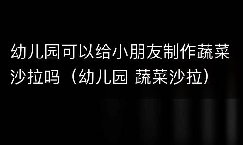 幼儿园可以给小朋友制作蔬菜沙拉吗（幼儿园 蔬菜沙拉）